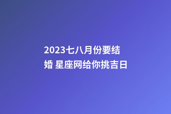 2023七八月份要结婚 星座网给你挑吉日